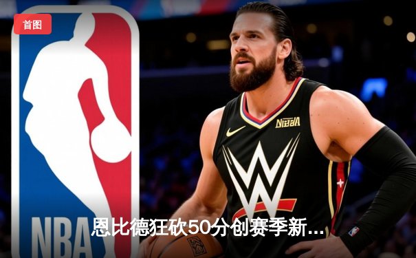恩比德狂砍50分创赛季新高，76人主场力克森林狼豪取六连胜