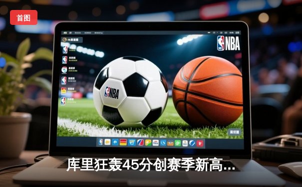 库里狂轰45分创赛季新高，勇士加时险胜凯尔特人迎六连胜